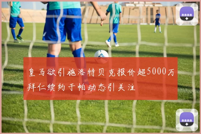 皇马欲引施洛特贝克报价超5000万拜仁续约于帕动态引关注