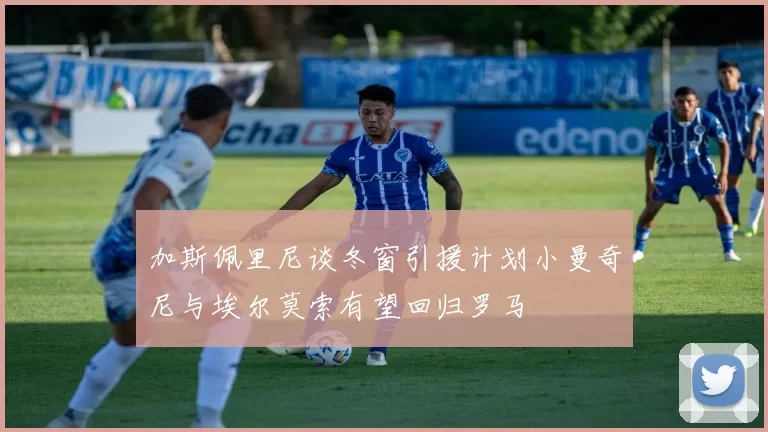 加斯佩里尼谈冬窗引援计划小曼奇尼与埃尔莫索有望回归罗马