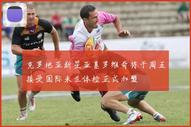 克罗地亚新星亚基罗维奇将于周五接受国际米兰体检正式加盟