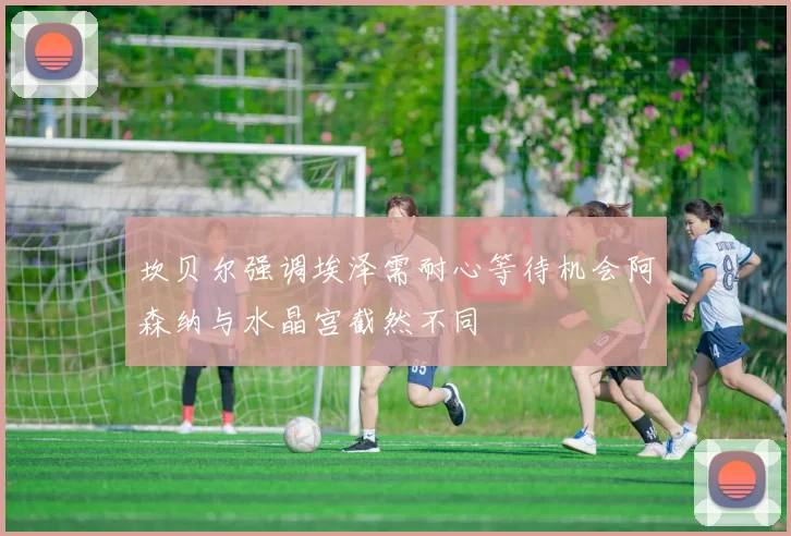 坎贝尔强调埃泽需耐心等待机会阿森纳与水晶宫截然不同