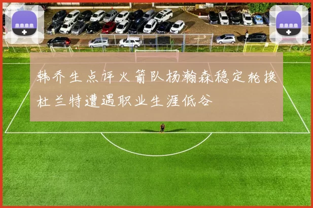 韩乔生点评火箭队杨瀚森稳定轮换杜兰特遭遇职业生涯低谷