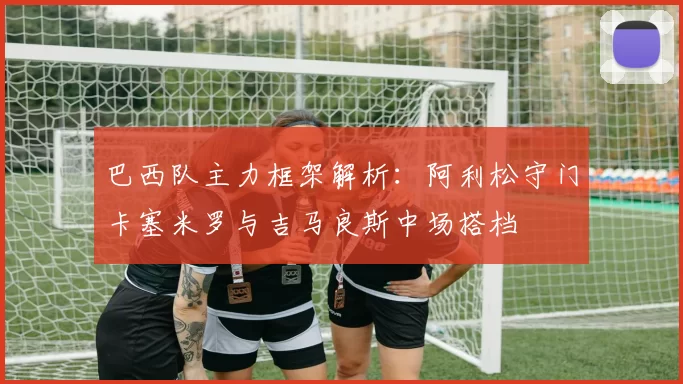 巴西队主力框架解析：阿利松守门卡塞米罗与吉马良斯中场搭档