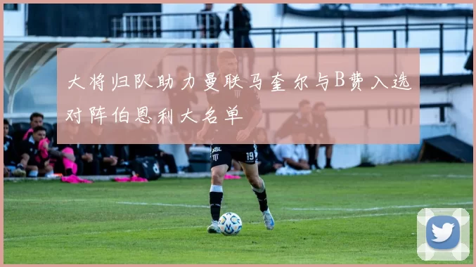 大将归队助力曼联马奎尔与B费入选对阵伯恩利大名单